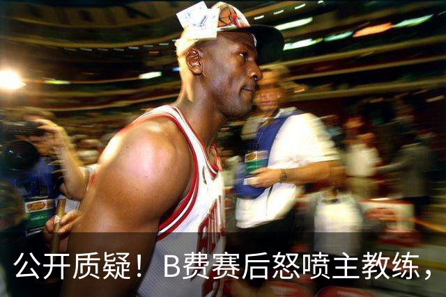 公开质疑！B费赛后怒喷主教练，卡里克强势回应