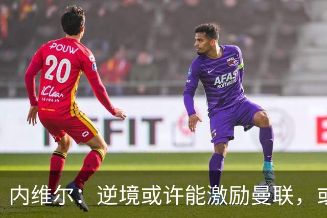 内维尔：逆境或许能激励曼联，或许球员们会多几分斗志和火气