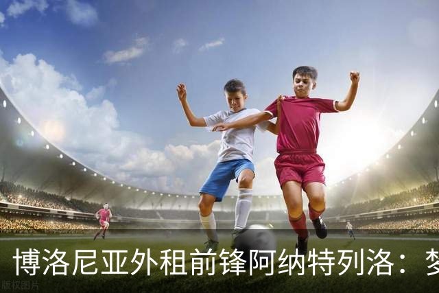 博洛尼亚外租前锋阿纳特列洛：梦想加盟那不勒斯；偶像伊瓜因