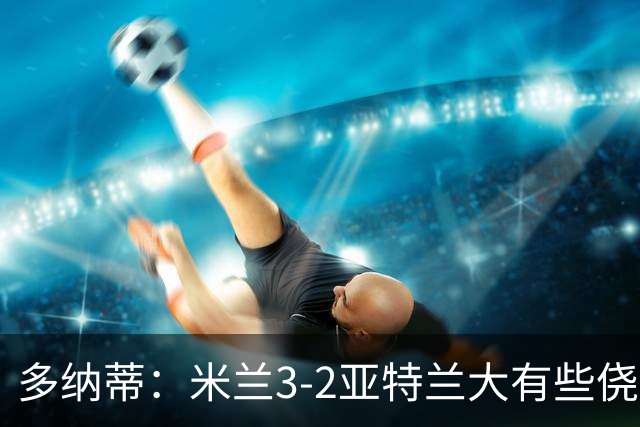 多纳蒂：米兰3-2亚特兰大有些侥幸；拉比奥赛后的发泄是对的