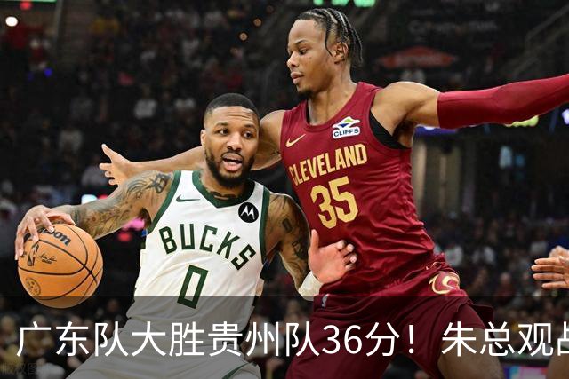 广东队大胜贵州队36分！朱总观战 张明池回归 胡明轩休战 亚帅很满意