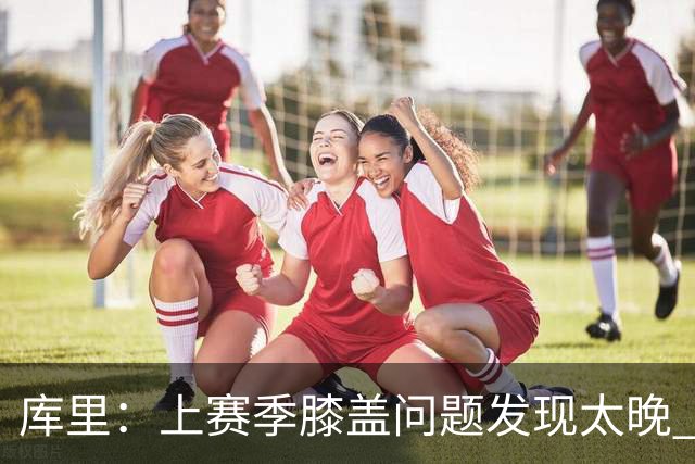 库里：上赛季膝盖问题发现太晚 今年已有详细管理计划