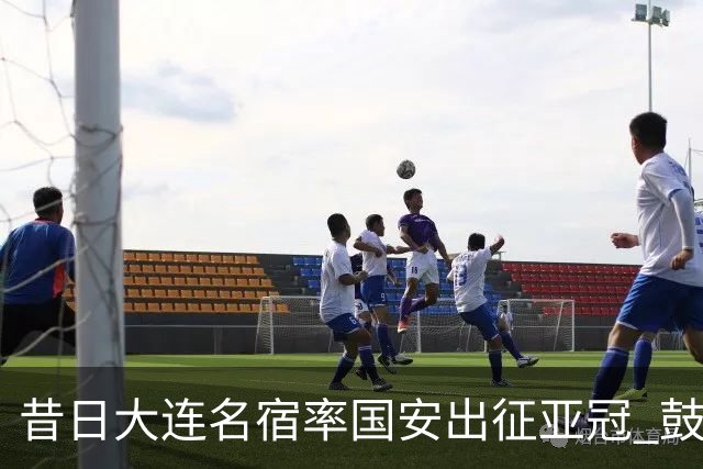 昔日大连名宿率国安出征亚冠 鼓励小球员踢出精神