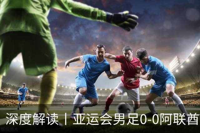 深度解读丨亚运会男足0-0阿联酋，头名出线——当“打平就出线”不再是魔咒，我们该庆祝什么？