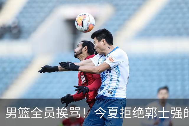 男篮全员挨骂！今夏拒绝郭士强的赵睿周琦 如今看才最清醒？