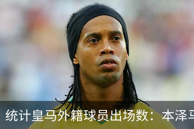 统计皇马外籍球员出场数：本泽马居首，C罗第6、巴尔韦德第8