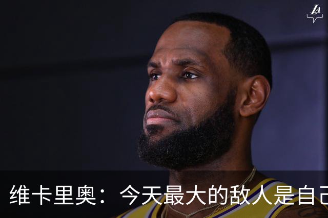 维卡里奥：今天最大的敌人是自己，我们甚至对自己产生了恐惧