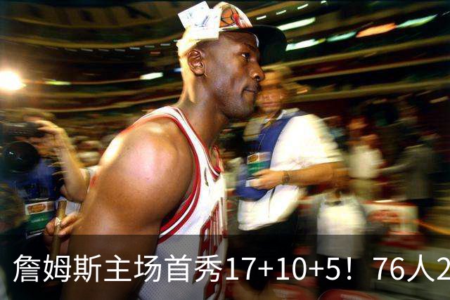 詹姆斯主场首秀17+10+5！76人29分逆转骑士 马克西米切尔均轰32分