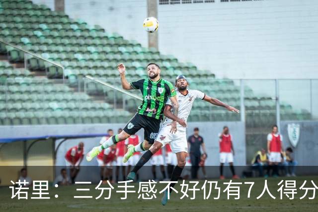 诺里：三分手感不好仍有7人得分上双 阵容深度让我们成为强队