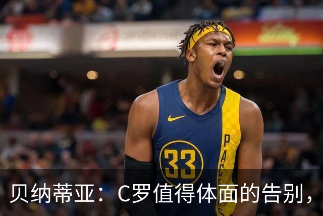 贝纳蒂亚：C罗值得体面的告别，他仍觉得自己能为国家队做贡献