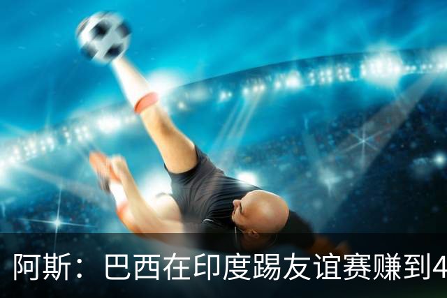 阿斯：巴西在印度踢友谊赛赚到430万美元出场费 维尼修斯状态回暖