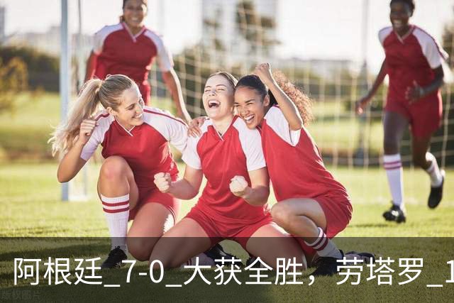 阿根廷 7‑0 大获全胜，劳塔罗 1 射 2 传状态火热