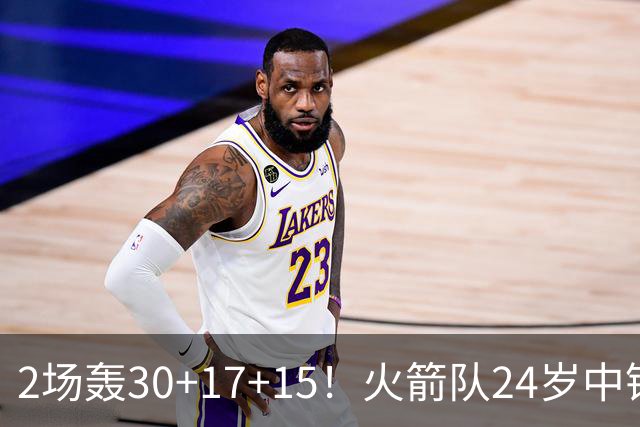 2场轰30+17+15！火箭队24岁中锋升级，3600万年薪物超所值