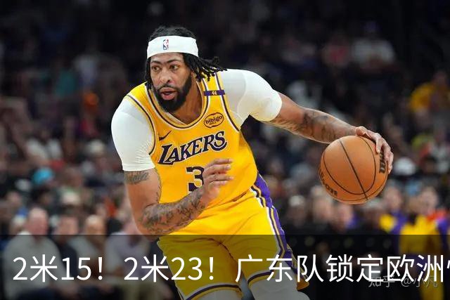 2米15！2米23！广东队锁定欧洲悍将，拆盲盒时间，三剑客轮廓浮现
