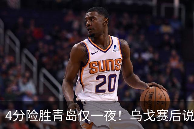 4分险胜青岛仅一夜！乌戈赛后说出关键，赵继伟一番话让人提气！