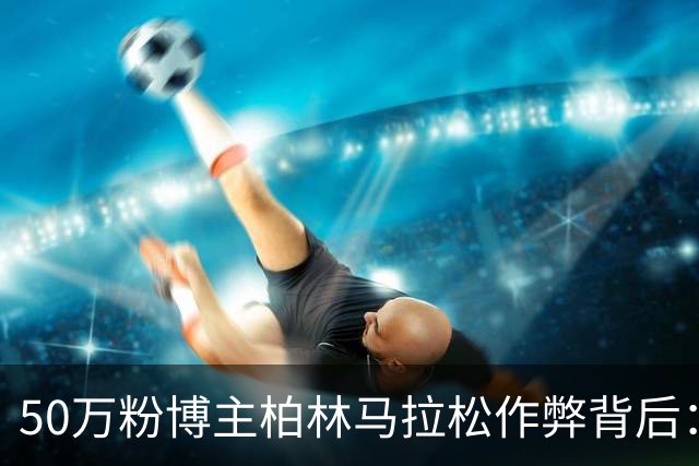 50万粉博主柏林马拉松作弊背后：“爱运动”成流量密码，万粉就能接商单