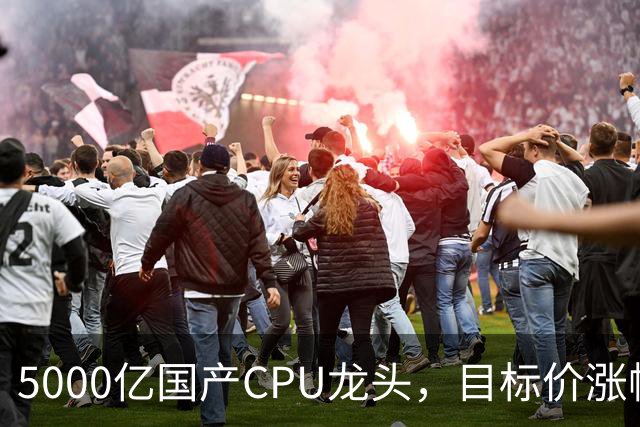 5000亿国产CPU龙头，目标价涨幅超120%