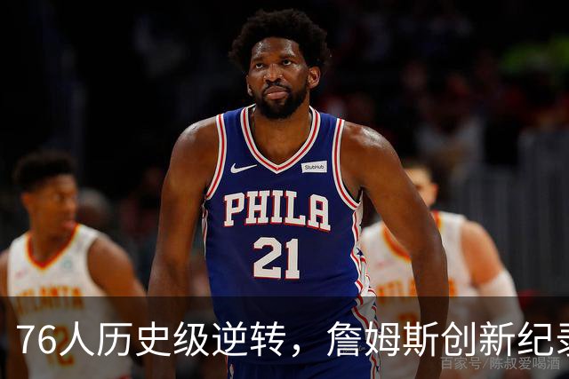 76人历史级逆转，詹姆斯创新纪录，四星76人夺冠绝非口嗨
