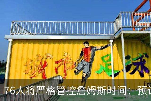 76人将严格管控詹姆斯时间：预计场均28-32分钟 客串中锋有隐患