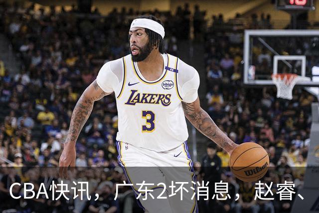 CBA快讯，广东2坏消息，赵睿、李悦洲受伤，山东有喜有忧，新疆捡到宝！